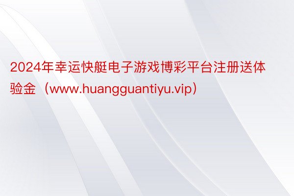 2024年幸运快艇电子游戏博彩平台注册送体验金（www.huangguantiyu.vip）