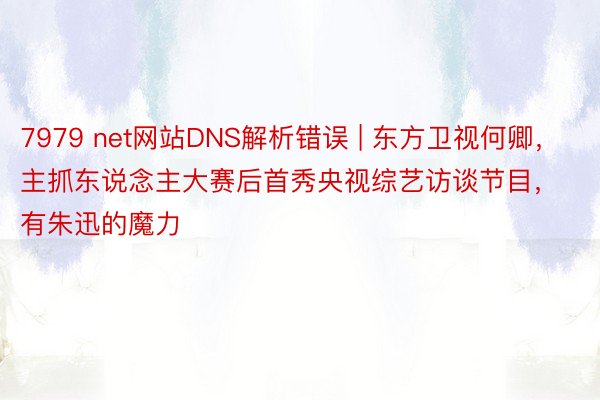 7979 net网站DNS解析错误 | 东方卫视何卿，主抓东说念主大赛后首秀央视综艺访谈节目，有朱迅的魔力