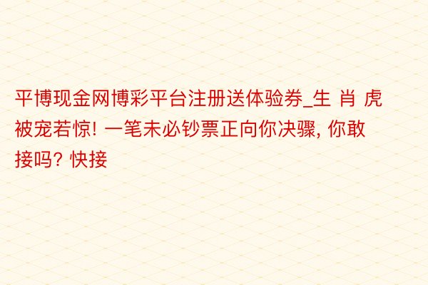 平博现金网博彩平台注册送体验券_生 肖 虎被宠若惊! 一笔未必钞票正向你决骤， 你敢接吗? 快接