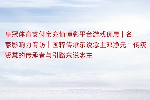 皇冠体育支付宝充值博彩平台游戏优惠 | 名家影响力专访｜国粹传承东说念主邓净元：传统贤慧的传承者与引路东说念主