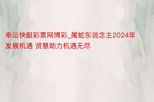 幸运快艇彩票网博彩_属蛇东说念主2024年发展机遇 贤慧助力机遇无尽