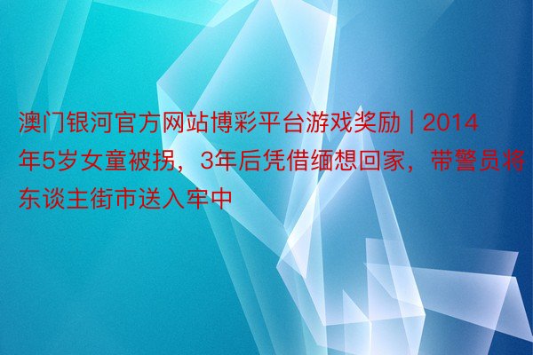 澳门银河官方网站博彩平台游戏奖励 | 2014年5岁女童被拐，3年后凭借缅想回家，带警员将东谈主街市送入牢中