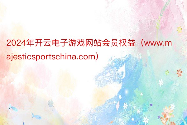 2024年开云电子游戏网站会员权益（www.majesticsportschina.com）