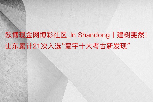 欧博现金网博彩社区_In Shandong丨建树斐然！山东累计21次入选“寰宇十大考古新发现”