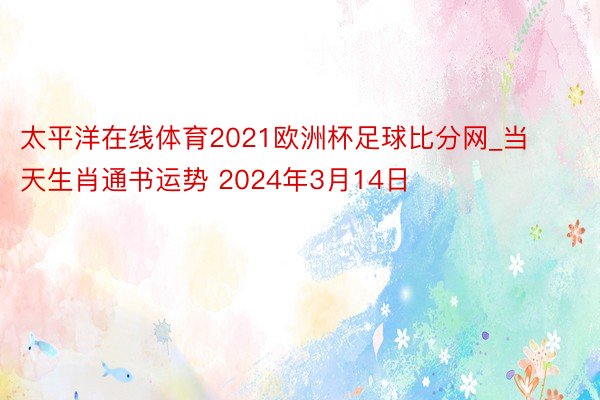 太平洋在线体育2021欧洲杯足球比分网_当天生肖通书运势 2024年3月14日