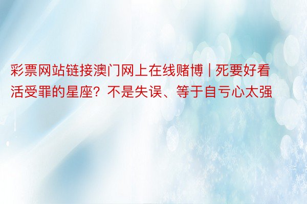 彩票网站链接澳门网上在线赌博 | 死要好看活受罪的星座？不是失误、等于自亏心太强