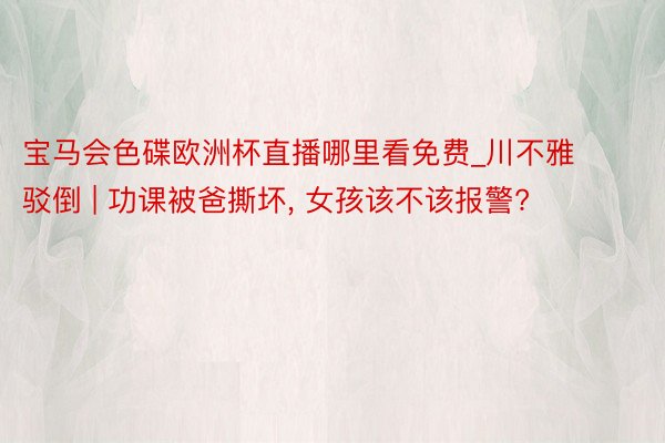 宝马会色碟欧洲杯直播哪里看免费_川不雅驳倒 | 功课被爸撕坏, 女孩该不该报警?