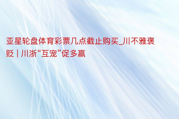 亚星轮盘体育彩票几点截止购买_川不雅褒贬 | 川浙“互宠”促多赢