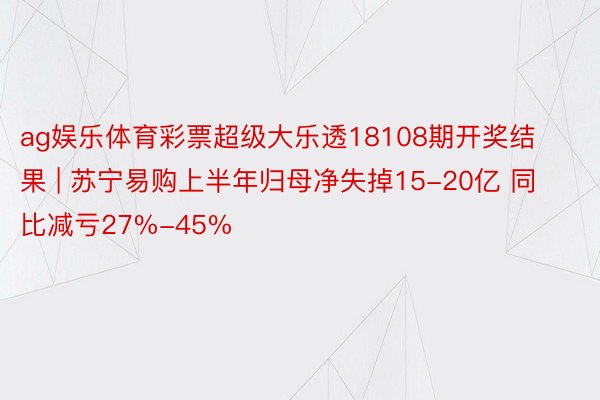 ag娱乐体育彩票超级大乐透18108期开奖结果 | 苏宁易购上半年归母净失掉15-20亿 同比减亏27%-45%