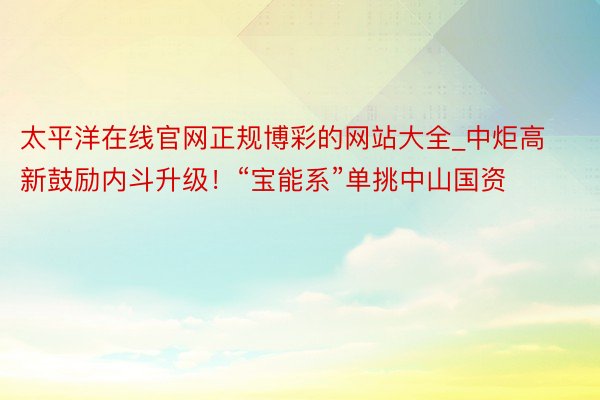 太平洋在线官网正规博彩的网站大全_中炬高新鼓励内斗升级！“宝能系”单挑中山国资