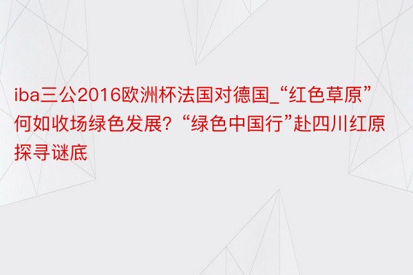 iba三公2016欧洲杯法国对德国_“红色草原”何如收场绿色发展？“绿色中国行”赴四川红原探寻谜底