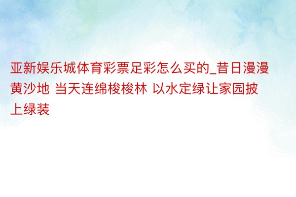 亚新娱乐城体育彩票足彩怎么买的_昔日漫漫黄沙地 当天连绵梭梭林 以水定绿让家园披上绿装