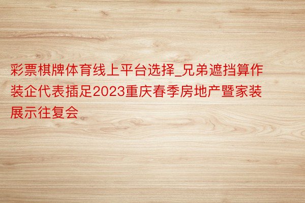 彩票棋牌体育线上平台选择_兄弟遮挡算作装企代表插足2023重庆春季房地产暨家装展示往复会