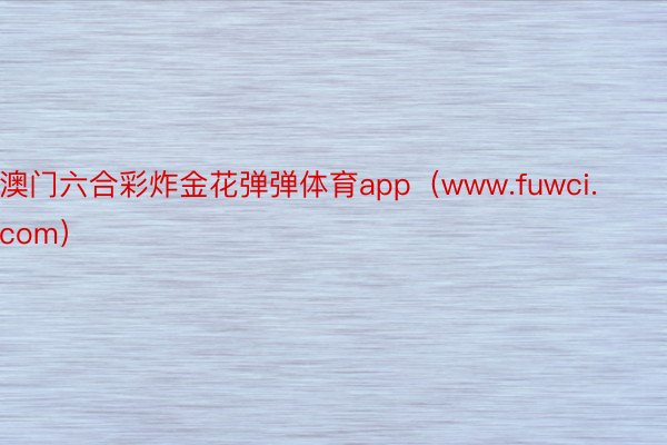 澳门六合彩炸金花弹弹体育app（www.fuwci.com）