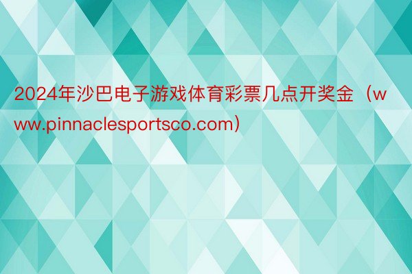 2024年沙巴电子游戏体育彩票几点开奖金（www.pinnaclesportsco.com）