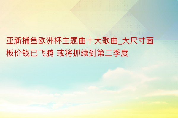 亚新捕鱼欧洲杯主题曲十大歌曲_大尺寸面板价钱已飞腾 或将抓续到第三季度