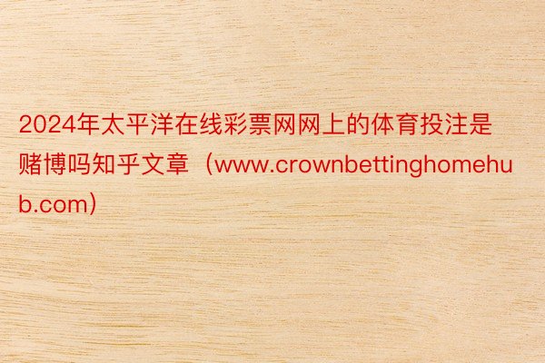2024年太平洋在线彩票网网上的体育投注是赌博吗知乎文章（www.crownbettinghomehub.com）