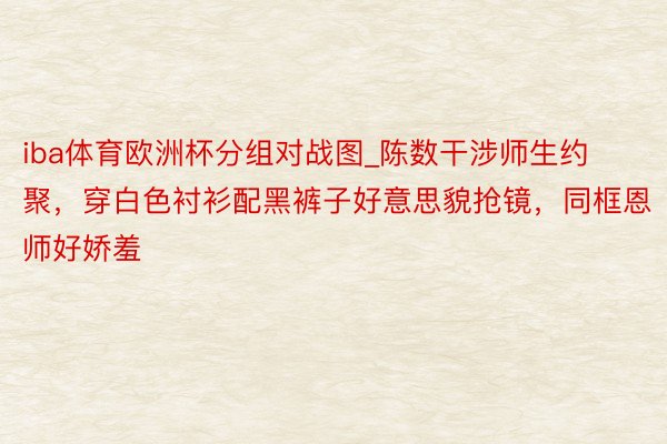 iba体育欧洲杯分组对战图_陈数干涉师生约聚，穿白色衬衫配黑裤子好意思貌抢镜，同框恩师好娇羞