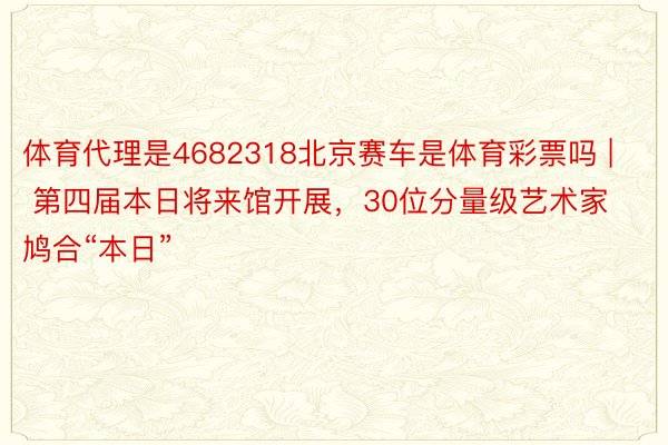 体育代理是4682318北京赛车是体育彩票吗 | 第四届本日将来馆开展，30位分量级艺术家鸠合“本日”