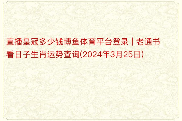 直播皇冠多少钱博鱼体育平台登录 | 老通书看日子生肖运势查询(2024年3月25日)