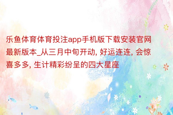 乐鱼体育体育投注app手机版下载安装官网最新版本_从三月中旬开动， 好运连连， 会惊喜多多， 生计精彩纷呈的四大星座