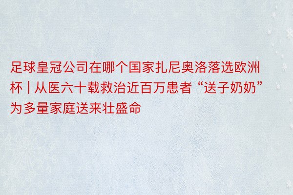 足球皇冠公司在哪个国家扎尼奥洛落选欧洲杯 | 从医六十载救治近百万患者 “送子奶奶”为多量家庭送来壮盛命