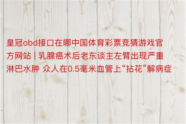 皇冠obd接口在哪中国体育彩票竞猜游戏官方网站 | 乳腺癌术后老东谈主左臂出现严重淋巴水肿 众人在0.5毫米血管上“拈花”解病症