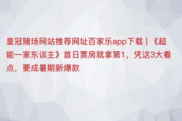 皇冠赌场网站推荐网址百家乐app下载 | 《超能一家东谈主》首日票房就拿第1，凭这3大看点，要成暑期新爆款