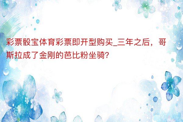 彩票骰宝体育彩票即开型购买_三年之后，哥斯拉成了金刚的芭比粉坐骑？