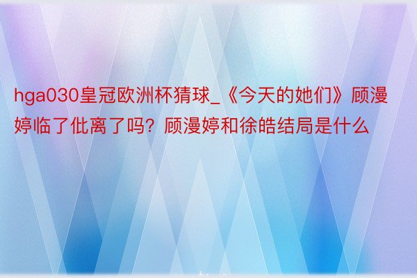 hga030皇冠欧洲杯猜球_《今天的她们》顾漫婷临了仳离了吗？顾漫婷和徐皓结局是什么