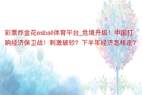 彩票炸金花esball体育平台_危境升级！中国打响经济保卫战！刺激破钞？下半年经济怎样走？