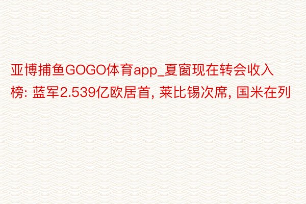 亚博捕鱼GOGO体育app_夏窗现在转会收入榜: 蓝军2.539亿欧居首， 莱比锡次席， 国米在列