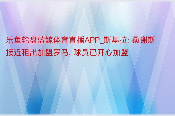 乐鱼轮盘蓝鲸体育直播APP_斯基拉: 桑谢斯接近租出加盟罗马, 球员已开心加盟