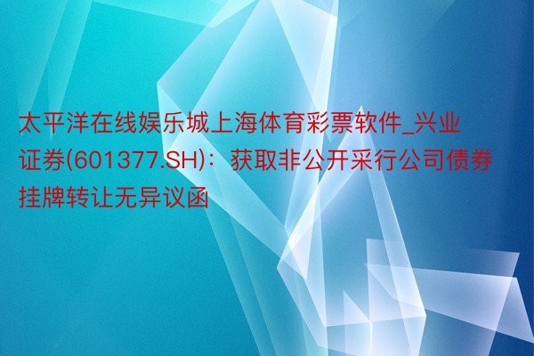 太平洋在线娱乐城上海体育彩票软件_兴业证券(601377.SH)：获取非公开采行公司债券挂牌转让无异议函