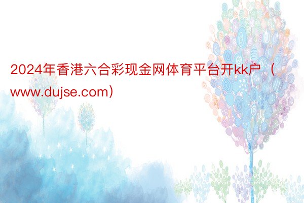 2024年香港六合彩现金网体育平台开kk户（www.dujse.com）