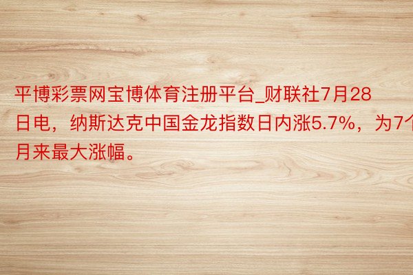 平博彩票网宝博体育注册平台_财联社7月28日电，纳斯达克中国金龙指数日内涨5.7%，为7个月来最大涨幅。