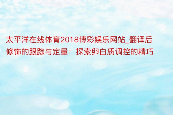 太平洋在线体育2018博彩娱乐网站_翻译后修饰的跟踪与定量：探索卵白质调控的精巧