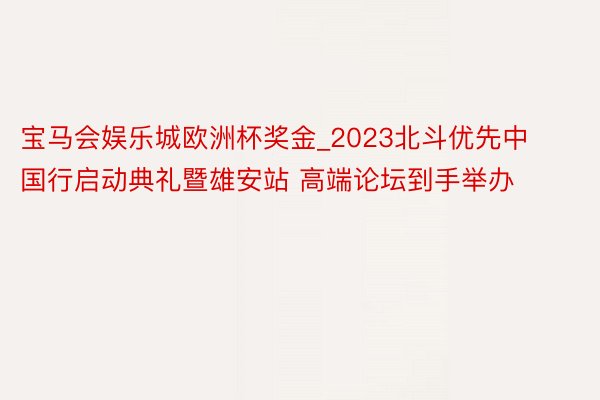 宝马会娱乐城欧洲杯奖金_2023北斗优先中国行启动典礼暨雄安站 高端论坛到手举办