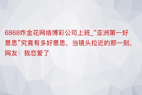 6868炸金花网络博彩公司上班_“亚洲第一好意思”究竟有多好意思，当镜头拉近的那一刻，网友：我恋爱了