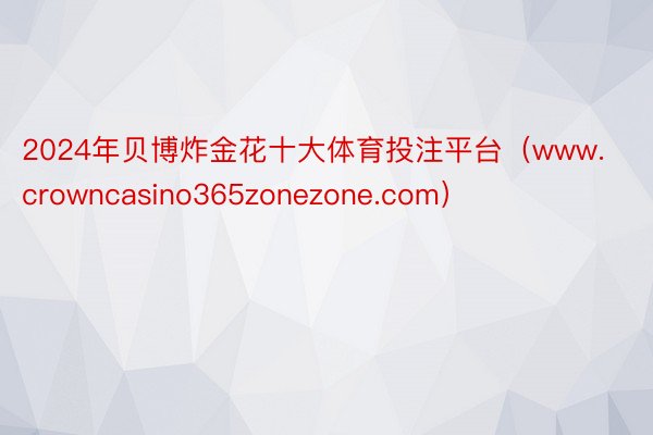 2024年贝博炸金花十大体育投注平台（www.crowncasino365zonezone.com）