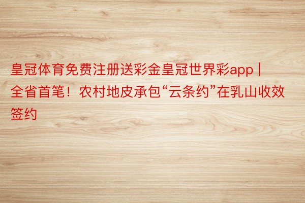 皇冠体育免费注册送彩金皇冠世界彩app | 全省首笔！农村地皮承包“云条约”在乳山收效签约