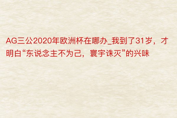 AG三公2020年欧洲杯在哪办_我到了31岁，才明白“东说念主不为己，寰宇诛灭”的兴味