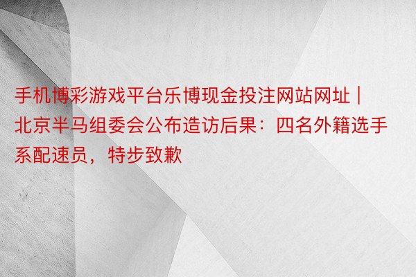 手机博彩游戏平台乐博现金投注网站网址 | 北京半马组委会公布造访后果：四名外籍选手系配速员，特步致歉