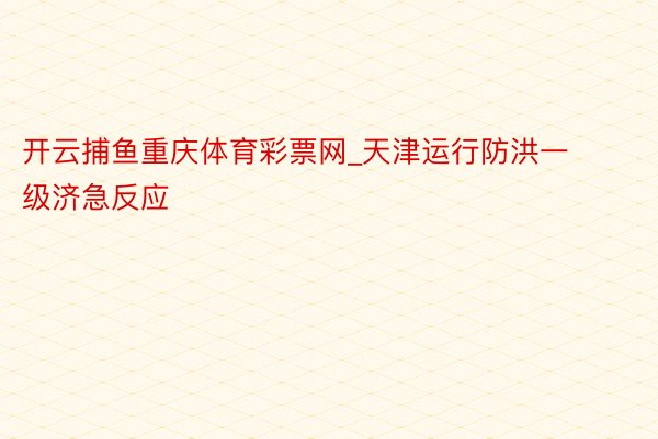 开云捕鱼重庆体育彩票网_天津运行防洪一级济急反应