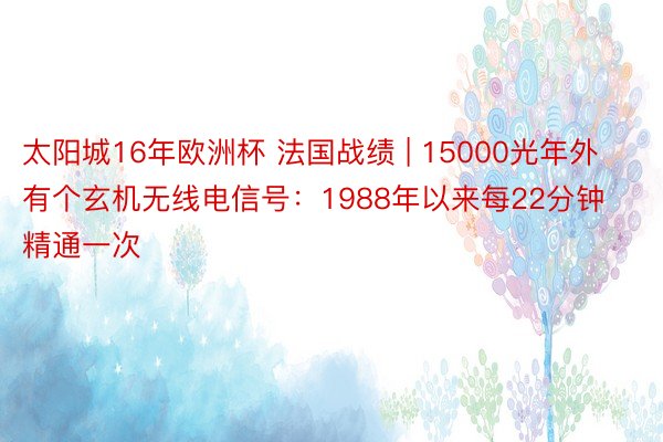 太阳城16年欧洲杯 法国战绩 | 15000光年外有个玄机无线电信号：1988年以来每22分钟精通一次