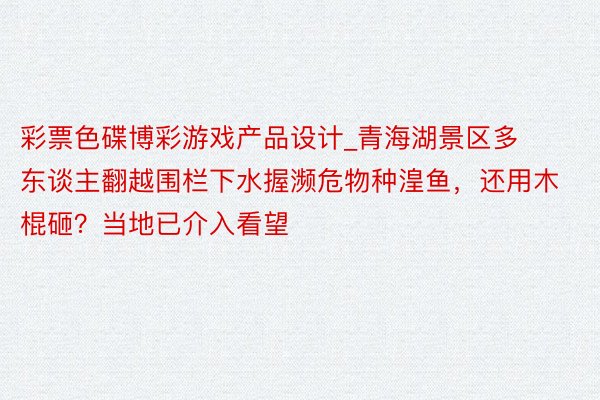 彩票色碟博彩游戏产品设计_青海湖景区多东谈主翻越围栏下水握濒危物种湟鱼，还用木棍砸？当地已介入看望