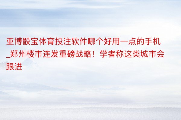 亚博骰宝体育投注软件哪个好用一点的手机_郑州楼市连发重磅战略！学者称这类城市会跟进