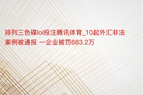 排列三色碟lol投注腾讯体育_10起外汇非法案例被通报 一企业被罚683.2万