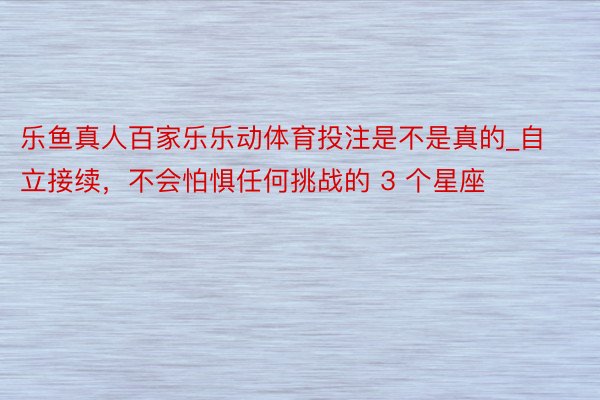 乐鱼真人百家乐乐动体育投注是不是真的_自立接续，不会怕惧任何挑战的 3 个星座