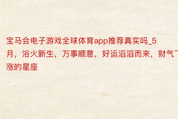 宝马会电子游戏全球体育app推荐真实吗_5月，浴火新生，万事顺意，好运滔滔而来，财气飞涨的星座